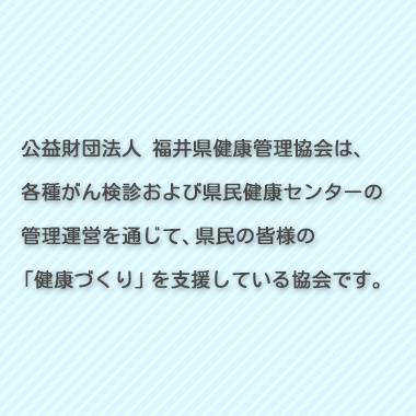 公益財団法人 福井県健康管理協会は、各種がん検診および県民健康センターの管理運営を通じて、県民の皆様の「健康づくり」を支援している協会です。